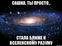 Сашка, ты просто.. стала ближе к вселенскому разуму