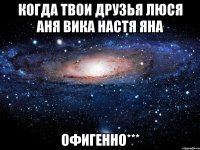 когда твои друзья Люся аня вика настя яна офигенно***