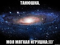 ТАНЮШКА, МОЯ МЯГКАЯ ИГРУШКА:)))*