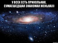 У всех есть прикольная, сумасшедшая знакомая ЖЕНЬКА))) 