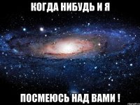 когда нибудь и я посмеюсь над вами !