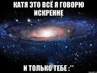 Катя это всё я говорю искренне и только тебе :**