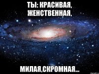 Ты: красивая, женственная, милая,скромная...