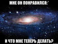 Мне он понравился:* И что мне теперь делать?