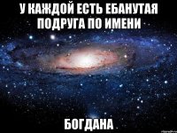 у каждой есть ебанутая подруга по имени Богдана