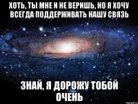 хоть, ты мне и не веришь, но я хочу всегда поддерживать нашу связь знай, я дорожу тобой очень