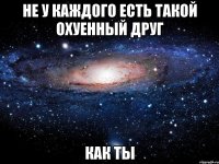 не у каждого есть такой охуенный друг как ты