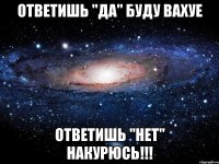 Ответишь "ДА" буду вахуе Ответишь "НЕТ" накурюсь!!!