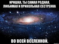 Иришка, ты самая родная, любимая и прикольная сестренка Во всей вселенной.