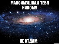 Максимушка,я тебя никому Не отдам:*