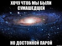 хочу чтоб мы были сумашедшей но достоиной парой