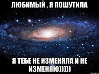 Любимый , я пошутила я тебе не изменяла и не изменяю)))))