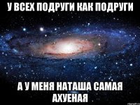 У Всех подруги как подруги А у меня Наташа самая ахуеная