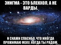 Энигма - это блекхол, а не варды. И скажи спасибо, что иногда прожимаю меку, когда ты рядом.