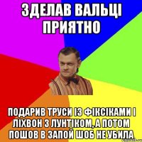 Зделав Вальці приятно Подарив труси із фіксіками і ліхвон з лунтіком, а потом пошов в запой шоб не убила