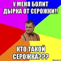 У меня болит дырка от серожки!! Кто такой Серожка???