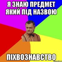 я знаю предмет який під назвою ПІХВОЗНАВСТВО