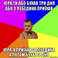 ЮРА,ТИ АБО БУХАВ ТРИ ДНЯ АБО З ЛЕБЕДИНА ПРИЇХАВ ЮРА-Я ПРИЇХАВ З ЛЕБЕДИНА А ПОТОМ БУХАВ 3 ДНЯ