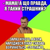 - Мама! А що правда, я такий страшний? - Зараз нічого, а коли, народився лікар сказав: ворухнеться -стріляйте .