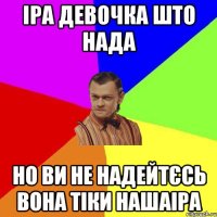 Іра девочка што нада но ви не надейтєсь вона тіки нашаІра