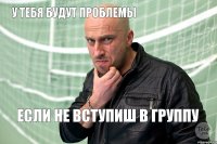 у тебя будут проблемы если не вступиш в группу