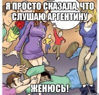 Я просто сказала, что слушаю Аргентину Женюсь!