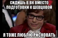 СИДИШЬ В ВК ВМЕСТО ПОДГОТОВКИ К ШЕВЦОВОЙ Я ТОЖЕ ЛЮБЛЮ РИСКОВАТЬ