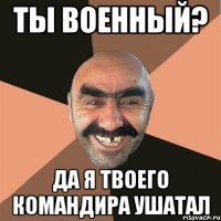 Ты военный? Да я твоего командира ушатал