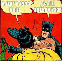 А еще в 1994 был... Да ты заебал уже!