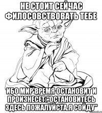 Не стоит сейчас филосовствовать тебе Ибо мир время остановит и произнесет:"Остановитесь здесь пожалуйста.Я Сойду"