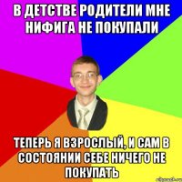 в детстве родители мне нифига не покупали теперь я взрослый, и сам в состоянии себе ничего не покупать