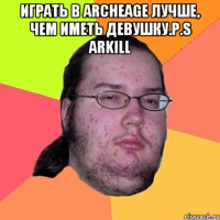 играть в archeage лучше, чем иметь девушку.p.s arkill 