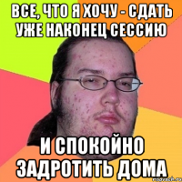 все, что я хочу - сдать уже наконец сессию и спокойно задротить дома