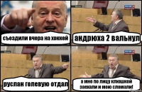 съездили вчера на хоккей андрюха 2 вальнул руслан голевую отдал а мне по лицу клюшкой заехали и мою сломали!