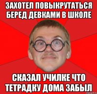 захотел повыкрутаться беред девками в школе сказал училке что тетрадку дома забыл