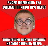 Русел помнишь ты сделал прикол про него! Типо:Решил пойти в качалку не смог открыть дверь