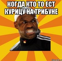 Когда кто то ест курицу на трибуне 