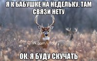 я к бабушке на недельку, там связи нету ок, я буду скучать