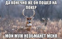 да конечно же он пошёл на покер мой муж необманет меня