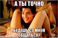 А ты точно Будешь со мной общаться?