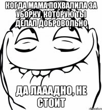 Когда мама похвалила за уборку, которую ты делал добровольно Да лааадно, не стоит