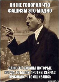 ОН ЖЕ ГОВОРИЛ ЧТО ФАШИЗМ ЭТО МОДНО ДАЖЕ ЕГО БАРАНЫ КОТОРЫЕ КОГДА-ТО БЫЛИ ПРОТИВ, СЕЙЧАС ПРИЗНАЮТ ЧТО ОШИБЛИСЬ