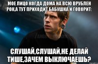 МОЕ ЛИЦО КОГДА ДОМА НА ВСЮ ВРУБЛЕН РОК,А ТУТ ПРИХОДИТ БАБУШКА И ГОВОРИТ: СЛУШАЙ,СЛУШАЙ,НЕ ДЕЛАЙ ТИШЕ,ЗАЧЕМ ВЫКЛЮЧАЕШЬ?