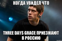 когда увидел что Three Days Grace приезжают в Россию