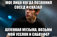 Мое лицо когда позвонил сосед и сказал: Ахуенная музыка, возьми мой уселок и сабвуфер