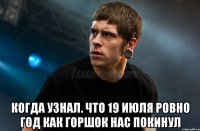  Когда узнал. Что 19 июля ровно год как Горшок нас покинул