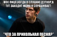 Мое лицо,когда я слушаю дэткор,а тут заходит мама и спрашивает: "Что за прикольная песня?"