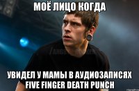 моё лицо когда увидел у мамы в аудиозаписях Five Finger Death Punch