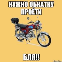 Нужно обкатку проёти Бля!!