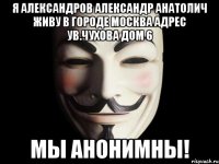 Я Александров Александр Анатолич живу в Городе Москва адрес ув.Чухова дом 6 Мы Анонимны!